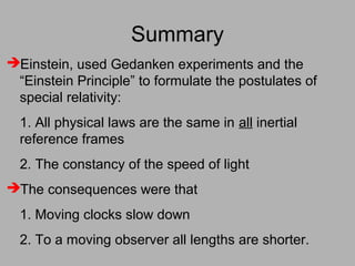 Summary
Einstein, used Gedanken experiments and the
“Einstein Principle” to formulate the postulates of
special relativity:
1. All physical laws are the same in all inertial
reference frames
2. The constancy of the speed of light
The consequences were that
1. Moving clocks slow down
2. To a moving observer all lengths are shorter.
 