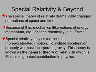 Special Relativity & Beyond
The special theory of relativity dramatically changed
our notions of space and time.
Because of this, mechanics (like notions of energy,
momentum, etc.) change drastically, e.g., E=mc2
.
Special relativity only covers inertial
(non-accelerated) motion. To include acceleration
properly we must incorporate gravity. This theory is
known as the general theory of relativity which is
Einstein’s greatest contribution to physics.
 