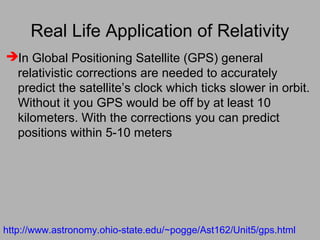 Real Life Application of Relativity
In Global Positioning Satellite (GPS) general
relativistic corrections are needed to accurately
predict the satellite’s clock which ticks slower in orbit.
Without it you GPS would be off by at least 10
kilometers. With the corrections you can predict
positions within 5-10 meters
http://www.astronomy.ohio-state.edu/~pogge/Ast162/Unit5/gps.html
 