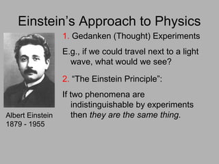 Einstein’s Approach to Physics
Albert Einstein
1879 - 1955
1. Gedanken (Thought) Experiments
E.g., if we could travel next to a light
wave, what would we see?
2. “The Einstein Principle”:
If two phenomena are
indistinguishable by experiments
then they are the same thing.
 