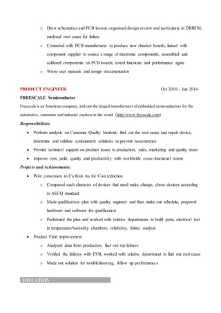 o Drew schematics and PCB layout, organised design review and participate in DRBFM,
analysed root cause for failure
o Contacted with PCB manufacturer to produce new checker boards, liaised with
component supplier to source a range of electronic components, assembled and
soldered components on PCB boards, tested functions and performance again
o Wrote user manuals and design documentation
PRODUCT ENGINEER Oct 2010 – Jun 2014
FREESCALE Semiconductor
Freescale is an American company, and one the largest manafacturer of embedded semiconductors for the
automotive, consumer and industial markets in the world. (http://www.freescale.com)
Responsibilities:
 Perform analysis on Customer Quality Incident, find out the root cause and repair device,
determine and validate containment solutions to prevent reoccurrence
 Provide technical support on product issues to production, sales, marketing and quality team
 Improve cost, yield, quality and productivity with worldwide cross-functional teams
Projects and Achievements:
 Wire conversion to Cu from Au for Cost reduction
o Compared each character of devices that need make change, chose devices according
to AECQ standard
o Made qualification plan with quality engineer and then make out schedule, prepared
hardware and software for qualification
o Performed the plan and worked with relative departments to build parts, electrical test
in temperature/humidity chambers, reliability, failure analysis
 Product Yield improvement
o Analysed data from production, find out top failures
o Verified the failures with EVB, worked with relative department to find out root cause
o Made out solution for troubleshooting, follow up performances
EDUCATION
 