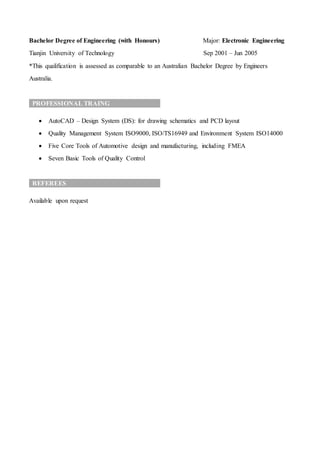 Bachelor Degree of Engineering (with Honours) Major: Electronic Engineering
Tianjin University of Technology Sep 2001 – Jun 2005
*This qualification is assessed as comparable to an Australian Bachelor Degree by Engineers
Australia.
PROFESSIONAL TRAING
 AutoCAD – Design System (DS): for drawing schematics and PCD layout
 Quality Management System ISO9000, ISO/TS16949 and Environment System ISO14000
 Five Core Tools of Automotive design and manufacturing, including FMEA
 Seven Basic Tools of Quality Control
REFEREES
Available upon request
 