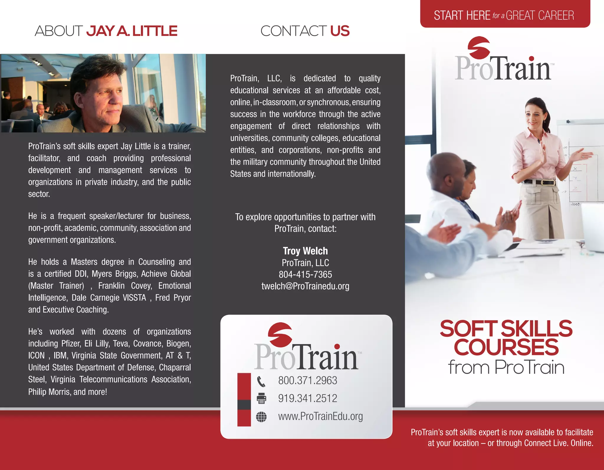 800.371.2963
919.341.2512
www.ProTrainEdu.org
ABOUT JAYA.LITTLE
ProTrain, LLC, is dedicated to quality
educational services at an affordable cost,
online,in-classroom,orsynchronous,ensuring
success in the workforce through the active
engagement of direct relationships with
universities, community colleges, educational
entities, and corporations, non-profits and
the military community throughout the United
States and internationally.
To explore opportunities to partner with
ProTrain, contact:
Troy Welch
ProTrain, LLC
804-415-7365
twelch@ProTrainedu.org
CONTACT US
ProTrain’s soft skills expert Jay Little is a trainer,
facilitator, and coach providing professional
development and management services to
organizations in private industry, and the public
sector.
He is a frequent speaker/lecturer for business,
non-profit, academic, community, association and
government organizations.
He holds a Masters degree in Counseling and
is a certified DDI, Myers Briggs, Achieve Global
(Master Trainer) , Franklin Covey, Emotional
Intelligence, Dale Carnegie VISSTA , Fred Pryor
and Executive Coaching.
He’s worked with dozens of organizations
including Pfizer, Eli Lilly, Teva, Covance, Biogen,
ICON , IBM, Virginia State Government, AT & T,
United States Department of Defense, Chaparral
Steel, Virginia Telecommunications Association,
Philip Morris, and more!
START HEREfor a GREAT CAREER
SOFTSKILLS
COURSES
from ProTrain
ProTrain’s soft skills expert is now available to facilitate
at your location – or through Connect Live. Online.
 
