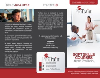 800.371.2963
919.341.2512
www.ProTrainEdu.org
ABOUT JAYA.LITTLE
ProTrain, LLC, is dedicated to quality
educational services at an affordable cost,
online,in-classroom,orsynchronous,ensuring
success in the workforce through the active
engagement of direct relationships with
universities, community colleges, educational
entities, and corporations, non-profits and
the military community throughout the United
States and internationally.
To explore opportunities to partner with
ProTrain, contact:
Troy Welch
ProTrain, LLC
804-415-7365
twelch@ProTrainedu.org
CONTACT US
ProTrain’s soft skills expert Jay Little is a trainer,
facilitator, and coach providing professional
development and management services to
organizations in private industry, and the public
sector.
He is a frequent speaker/lecturer for business,
non-profit, academic, community, association and
government organizations.
He holds a Masters degree in Counseling and
is a certified DDI, Myers Briggs, Achieve Global
(Master Trainer) , Franklin Covey, Emotional
Intelligence, Dale Carnegie VISSTA , Fred Pryor
and Executive Coaching.
He’s worked with dozens of organizations
including Pfizer, Eli Lilly, Teva, Covance, Biogen,
ICON , IBM, Virginia State Government, AT & T,
United States Department of Defense, Chaparral
Steel, Virginia Telecommunications Association,
Philip Morris, and more!
START HEREfor a GREAT CAREER
SOFTSKILLS
COURSES
from ProTrain
ProTrain’s soft skills expert is now available to facilitate
at your location – or through Connect Live. Online.
 