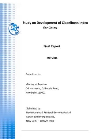 Study on Development of Cleanliness Index for Cities 
Development & Research Services Pvt. Ltd                                                                                                    i 
 
 
               
Study on Development of Cleanliness Index 
for Cities 
 
     Final Report 
 
       May 2015 
 
               
               
                Submitted to: 
                      
                    
 
 
 
 
                    
Submitted by:
Development & Research Services Pvt Ltd 
                        A1/19, Safdarjung enclave,  
                        New Delhi – 110029, India 
Ministry of Tourism
C‐1 Hutments, Dalhousie Road,   
New Delhi‐110001 
 
 
 