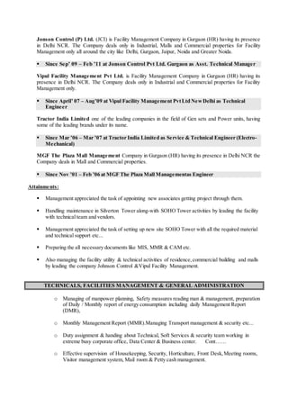 Jonson Control (P) Ltd. (JCI) is Facility Management Company in Gurgaon (HR) having its presence
in Delhi NCR. The Company deals only in Industrial, Malls and Commercial properties for Facility
Management only all around the city like Delhi, Gurgaon, Jaipur, Noida and Greater Noida.
 Since Sep’ 09 – Feb ’11 at Jonson Control Pvt Ltd. Gurgaon as Asst. Technical Manager
Vipul Facility Management Pvt Ltd. is Facility Management Company in Gurgaon (HR) having its
presence in Delhi NCR. The Company deals only in Industrial and Commercial properties for Facility
Management only.
 Since April’ 07 – Aug’09 at Vipul Facility Management PvtLtd NewDelhi as Technical
Engineer
Tractor India Limited one of the leading companies in the field of Gen sets and Power units, having
some of the leading brands under its name.
 Since Mar ’06 – Mar ’07 at Tractor India Limited as Service & Technical Engineer (Electro-
Mechanical)
MGF The Plaza Mall Management Company in Gurgaon (HR) having its presence in Delhi NCR the
Company deals in Mall and Commercial properties.
 Since Nov ’01 – Feb ’06 at MGF The Plaza Mall Managementas Engineer
Attainments:
 Management appreciated the task of appointing new associates getting project through them.
 Handling maintenance in Silverton Tower along-with SOHO Tower activities by leading the facility
with technical team and vendors.
 Management appreciated the task of setting up new site SOHO Tower with all the required material
and technical support etc...
 Preparing the all necessary documents like MIS, MMR & CAM etc.
 Also managing the facility utility & technical activities of residence,commercial building and malls
by leading the company Johnson Control &Vipul Facility Management.
TECHNICALS, FACILITIES MANAGEMENT & GENERAL ADMINISTRATION
o Managing of manpower planning, Safety measures reading man & management, preparation
of Daily / Monthly report of energy consumption including daily Management Report
(DMR),
o Monthly Management Report (MMR).Managing Transport management & security etc...
o Duty assignment & handing about Technical, Soft Services & security team working in
extreme busy corporate office, Data Center & Business center. Cont……
o Effective supervision of Housekeeping, Security, Horticulture, Front Desk,Meeting rooms,
Visitor management system, Mail room & Petty cash management.
 