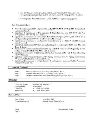 o Fire & Safety, Evacuation procedure, Stationary procurement, Distribution, Reward,
Recognition program, conducting client satisfaction survey & acting upon their feedback.
o Covering under Annual Maintenance Contract (AMC) of engineering equipments.
Key Technical Skills:-
 Repair & maintenance of HT, LT panels like ACB, MCCB, VCB, OCB, & SF6 Beaker also all
type electrical panels.
 Operational & maintenance of DG Cummins & Kirloskar make upto 1500 KVA with PLC
operated make Allen Bradley and Siemens.
 Operational & maintenance of Transformers- Kirloskar, Crompton Greaves, and Alstom Oil &
Dry Type make up to 2000 KVA with OLTC & NLTC operated.
 Operational & maintenance of Gas Generator Caterpillar make up to 1750 KVA with PLC operated
make Woodward.
 Operation & maintenance of HVAC Screw & Centrifugal type chillers up to 750TR make Blue star,
Trane & York.
 Rectification & maintenance of over current relay, earth fault relay, under voltage relay & over
voltage relay & Buchholz relay Make L&T & Alstom.
 Operation & maintenance of ceiling suspended & floor mounted AHU, FCU & Cassettes along
with VFD System.
 Operation, Maintenance & rectification of fire fighting pumping system, fire fighting Alarm System,
PA system, WTP, Plumbing system and STP etc...
 Operation and maintenance of all type of motors & starter, control system and Building Automation
Management system etc...
Academic Credentials
2001 : Diplomain Electrical (New Polytechnic) Patna, Bihar
1997 : XIIth fromBihar Board (M.A College), Patna, Bihar
1995 : Xth Standard from BiharBoard (Janta High School) Gaya,Bihar
IT SKILLS
Operating System : Windows NT, Windows 7
Programming : Visual Basic, C
Database : MS Excel, SQL Server,
Application : MS Office,Visual basic
Personal Vitas
Date of Birth : 13th Mar, 1982
Permanent Address : Karma, Gaya, Bihar -824206
Place Dileep Kumar Thakur
Date:-
 