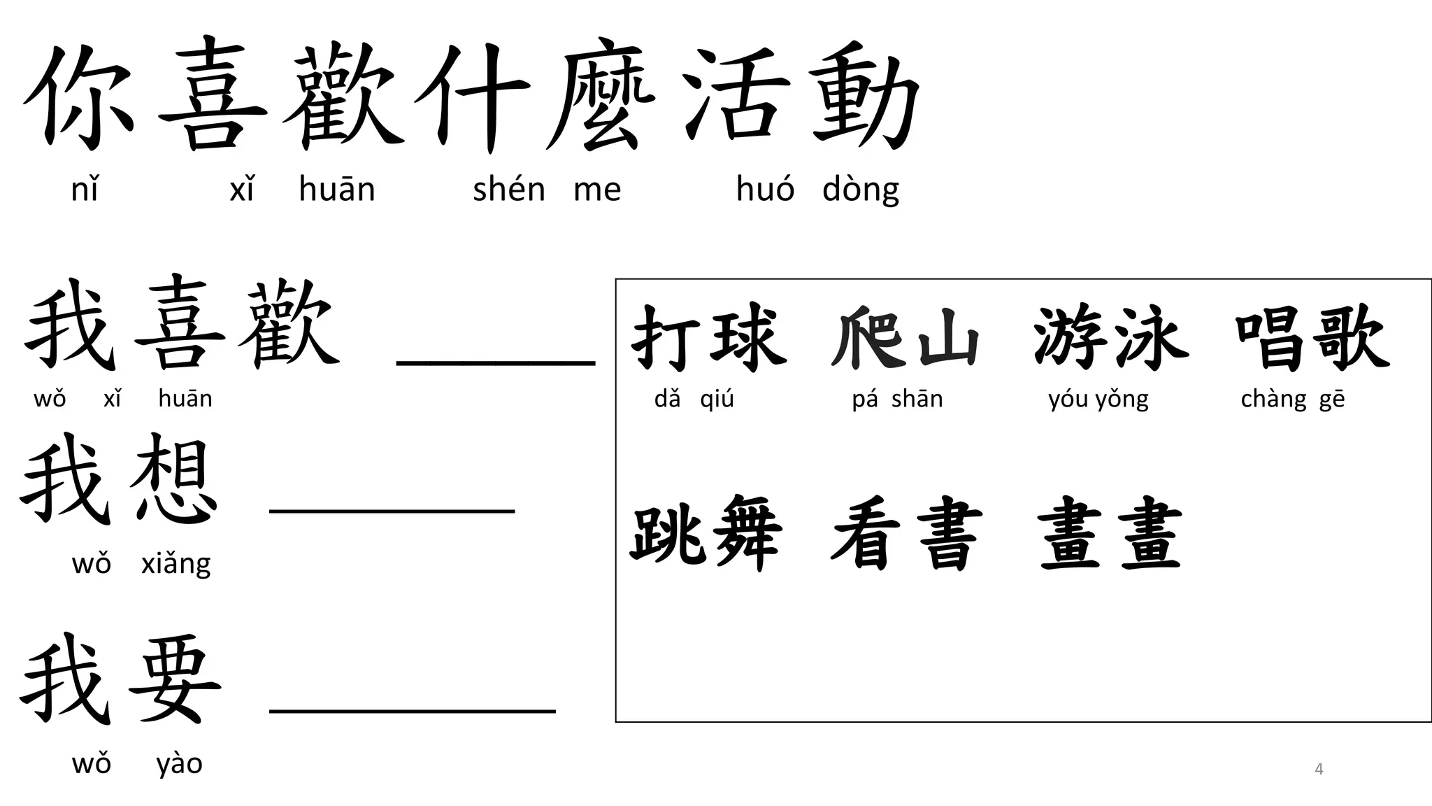 你喜歡什麼活動
nǐ xǐ huān shén me huó dòng
我喜歡 ______
wǒ xǐ huān
4
打球 爬山 游泳 唱歌
dǎ qiú pá shān yóu yǒng chàng gē
跳舞 看書 畫畫
我想 ______
wǒ xiǎng
我要 _______
wǒ yào
 