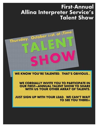 First-Annual
Allina Interpreter Service’s
Talent Show
Thursday, October 31st, at [Time
Thursday, October 31st, at [Time]]
TALENTTALENT
SHOWSHOW
WE KNOW YOU’RE TALENWE KNOW YOU’RE TALENTED. THAT’S OBVIOUS...TED. THAT’S OBVIOUS...
WE CORDIALLY INVITEWE CORDIALLY INVITE YOU TO PARTICIPATE INYOU TO PARTICIPATE IN
OUR FIRSTOUR FIRST——ANNUAL TALENT SHOW TO SHAREANNUAL TALENT SHOW TO SHARE
WITH US YOUR OTHER ARRAY OF TALENTS.WITH US YOUR OTHER ARRAY OF TALENTS.
JUST SIGN UP WITH YOJUST SIGN UP WITH YOUR LEAD. WE CAN’T WAITUR LEAD. WE CAN’T WAIT
TO SEE YOU THERE!!!TO SEE YOU THERE!!!
 