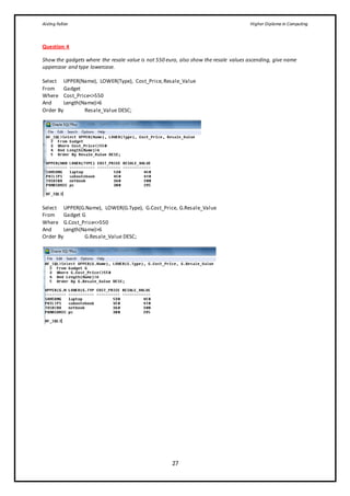 Aisling Fallon Higher Diploma in Computing
27
Question 4
Show the gadgets where the resale value is not 550 euro, also show the resale values ascending, give name
uppercase and type lowercase.
Select UPPER(Name), LOWER(Type), Cost_Price,Resale_Value
From Gadget
Where Cost_Price<>550
And Length(Name)>6
Order By Resale_Value DESC;
Select UPPER(G.Name), LOWER(G.Type), G.Cost_Price, G.Resale_Value
From Gadget G
Where G.Cost_Price<>550
And Length(Name)>6
Order By G.Resale_Value DESC;
 