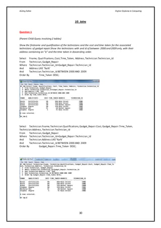 Aisling Fallon Higher Diploma in Computing
30
10. Joins
Question 1
(Parent Child Query involving 2 tables)
Show the firstname and qualification of the technicians and the cost and time taken for the associated
technicians of gadget repair.Show the technicians with and id of between 2000 and 2009 only, with their
address containing an “a” and the time taken in descending order.
Select Fname, Qualifications,Cost,Time_Taken, Address,Technician.Technician_Id
From Technician,Gadget_Repair
Where Technician.Technician_Id=Gadget_Repair.Technician_Id
And Address LIKE ‘%a%’
And Technician.Technician_Id BETWEEN 2000 AND 2009
Order By Time_Taken DESC;
Select Technician.Fname,Technician.Qualifications,Gadget_Repair.Cost, Gadget_Repair.Time_Taken,
Technician.Address,Technician.Technician_Id
From Technician,Gadget_Repair
Where Technician.Technician_Id=Gadget_Repair.Technician_Id
And Technician.Address LIKE‘%a%’
And Technician.Technician_Id BETWEEN 2000 AND 2009
Order By Gadget_Repair.Time_Taken DESC;
 