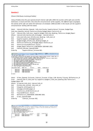 Aisling Fallon Higher Diploma in Computing
32
Question 3
(Parent Child Query involving all tables)
Using all tables show the year opened of each internet café after 2009, the counties of the café users and the
technicians in Cavan and Clare. Also show the annual turnover of the suppliers, the different types of gadgets,
the activity of the café user where the technician id is between 2000 and 2001. In the results sort the supplier’s
annual turnover starting with the lowest.
Select Internet_Cafe.Year_Opened, Cafe_User.County, Supplier.Annual_Turnover, Gadget.Type,
Cafe_User_Booking. Activity, Technician.County,Gadget_Repair.Technician_Id
From Internet_Cafe, Cafe_User, Supplier,Gadget, Cafe_User_Booking, Technician,Gadget_Repair
Where Internet_Cafe.Internet_Cafe_Id=Gadget. Internet_Cafe_Id
And Cafe_User.Cafe_User_Id=Cafe_User_Booking. Cafe_User_Id
And Supplier.Supplier_Id=Gadget.Supplier_Id
And Gadget.Gadget_Id=Cafe_User_Booking.Gadget_Id
And Technician.Technician_Id=Gadget_Repair.Technician_Id
And Technician.CountyIN(‘Cavan’,‘Clare’)
And Gadget_Repair.Technician_Id BETWEEN 2000 AND 2001
And Internet_Cafe.Year_Opened>2009
Order By Supplier.Annual_Turnover ASC;
Select IC.Year_Opened, CU.County, S.Annual_Turnover, G.Type, CUB. Activity, T.County, GR.Technician_Id
From Internet_Cafe IC, Cafe_User CU, Supplier S, Gadget G, Cafe_User_Booking CUB, Technician T,
Gadget_Repair GR
Where IC.Internet_Cafe_Id=G. Internet_Cafe_Id
And CU.Cafe_User_Id=CUB. Cafe_User_Id
And S.Supplier_Id=G.Supplier_Id
And G.Gadget_Id=CUB.Gadget_Id
And T.Technician_Id=GR.Technician_Id
And T.CountyIN(‘Cavan’, ‘Clare’)
And GR.Technician_Id BETWEEN 2000 AND 2001
And IC.Year_Opened>2009
Order By S.Annual_Turnover ASC;
 