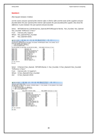 Aisling Fallon Higher Diploma in Computing
34
Question 5
(Non Equijoin between 2 tables)
List the names and year opened of the internet cafes in 2010 or after and the name of the suppliers and year
founded where the year opened of the internet cafe exceeds the year founded of the supplier. Also show the
difference in years between the year opened and year founded.
Select INITCAP(Internet_Cafe.Name),Year_Opened,INITCAP(Supplier.Name), Year_Founded, Year_Opened-
Year_Founded “Difference in Years”
From Internet_Cafe, Supplier
Where Year_Opened>Year_Founded
And Year_Opened>=2010;
Select IC.Name,IC.Year_Opened, INITCAP(S.Name), S. Year_Founded, IC.Year_Opened-S.Year_Founded
“Difference in Years”
From Internet_Cafe IC, Supplier S
Where IC.Year_Opened>S.Year_Founded
And IC.Year_Opened>=2010;
 