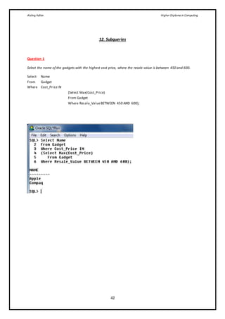 Aisling Fallon Higher Diploma in Computing
42
12. Subqueries
Question 1
Select the name of the gadgets with the highest cost price, where the resale value is between 450 and 600.
Select Name
From Gadget
Where Cost_PriceIN
(Select Max(Cost_Price)
From Gadget
Where Resale_ValueBETWEEN 450 AND 600);
 