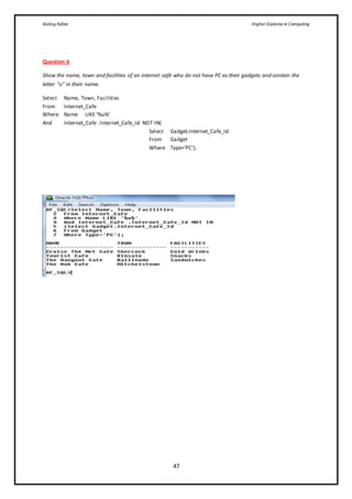 Aisling Fallon Higher Diploma in Computing
47
Question 6
Show the name, town and facilities of an internet café who do not have PC as their gadgets and contain the
letter “u” in their name.
Select Name, Town, Facilities
From Internet_Cafe
Where Name LIKE ‘%u%’
And Internet_Cafe .Internet_Cafe_Id NOT IN(
Select Gadget.Internet_Cafe_Id
From Gadget
Where Type=’PC’);
 