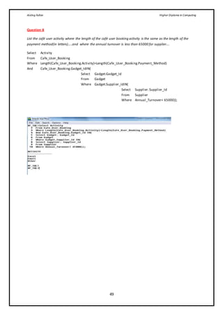 Aisling Fallon Higher Diploma in Computing
49
Question 8
List the café user activity where the length of the café user booking activity is the same as the length of the
payment method(in letters)…..and where the annual turnover is less than 65000 for supplier….
Select Activity
From Cafe_User_Booking
Where Length(Cafe_User_Booking.Activity)=Length(Cafe_User_Booking.Payment_Method)
And Cafe_User_Booking.Gadget_IdIN(
Select Gadget.Gadget_Id
From Gadget
Where Gadget.Supplier_IdIN(
Select Supplier.Supplier_Id
From Supplier
Where Annual_Turnover< 65000));
 