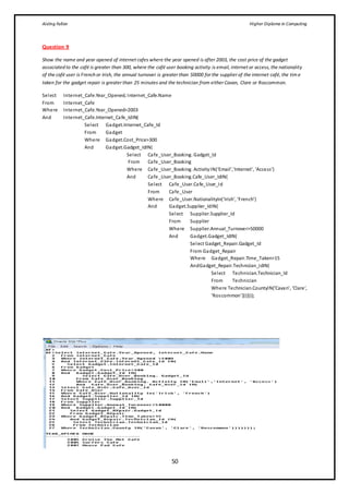 Aisling Fallon Higher Diploma in Computing
50
Question 9
Show the name and year opened of internet cafes where the year opened is after 2003, the cost price of the gadget
associated to the café is greater than 300, where the café user booking activity is email, internet or access, the nationality
of the café user is French or Irish, the annual turnover is greater than 50000 for the supplier of the internet café, the tim e
taken for the gadget repair is greater than 25 minutes and the technician from either Cavan, Clare or Roscommon.
Select Internet_Cafe.Year_Opened, Internet_Cafe.Name
From Internet_Cafe
Where Internet_Cafe.Year_Opened>2003
And Internet_Cafe.Internet_Cafe_IdIN(
Select Gadget.Internet_Cafe_Id
From Gadget
Where Gadget.Cost_Price>300
And Gadget.Gadget_IdIN(
Select Cafe_User_Booking. Gadget_Id
From Cafe_User_Booking
Where Cafe_User_Booking. ActivityIN(‘Email’,’Internet’, ‘Access’)
And Cafe_User_Booking.Cafe_User_IdIN(
Select Cafe_User.Cafe_User_Id
From Cafe_User
Where Cafe_User.NationalityIn(‘Irish’, ‘French’)
And Gadget.Supplier_IdIN(
Select Supplier.Supplier_Id
From Supplier
Where Supplier.Annual_Turnover>50000
And Gadget.Gadget_IdIN(
Select Gadget_Repair.Gadget_Id
From Gadget_Repair
Where Gadget_Repair.Time_Taken>15
AndGadget_Repair.Technician_IdIN(
Select Technician.Technician_Id
From Technician
Where Technician.CountyIN(‘Cavan’, ‘Clare’,
‘Roscommon’)))))));
 