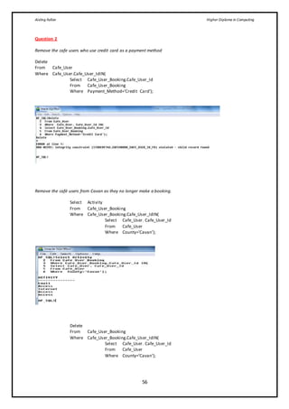 Aisling Fallon Higher Diploma in Computing
56
Question 2
Remove the cafe users who use credit card as a payment method
Delete
From Cafe_User
Where Cafe_User.Cafe_User_IdIN(
Select Cafe_User_Booking.Cafe_User_Id
From Cafe_User_Booking
Where Payment_Method=’Credit Card’);
Remove the café users from Cavan as they no longer make a booking.
Select Activity
From Cafe_User_Booking
Where Cafe_User_Booking.Cafe_User_IdIN(
Select Cafe_User. Cafe_User_Id
From Cafe_User
Where County=’Cavan’);
Delete
From Cafe_User_Booking
Where Cafe_User_Booking.Cafe_User_IdIN(
Select Cafe_User. Cafe_User_Id
From Cafe_User
Where County=’Cavan’);
 