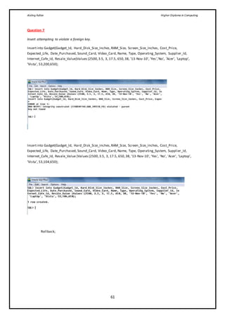 Aisling Fallon Higher Diploma in Computing
61
Question 7
Insert attempting to violate a foreign key.
Insertinto Gadget(Gadget_Id, Hard_Disk_Size_Inches,RAM_Size, Screen_Size_Inches, Cost_Price,
Expected_Life, Date_Purchased, Sound_Card, Video_Card, Name, Type, Operating_System, Supplier_Id,
Internet_Cafe_Id, Resale_Value)Values (2500,3.5, 3, 17.5, 650,38, '13-Nov-10', 'Yes','No', 'Acer', ‘Laptop’,
‘Vista’, 53,200,650);
Insertinto Gadget(Gadget_Id, Hard_Disk_Size_Inches,RAM_Size, Screen_Size_Inches, Cost_Price,
Expected_Life, Date_Purchased, Sound_Card, Video_Card, Name, Type, Operating_System, Supplier_Id,
Internet_Cafe_Id, Resale_Value )Values (2500,3.5, 3, 17.5, 650,38, '13-Nov-10', 'Yes', 'No', 'Acer', ‘Laptop’,
‘Vista’, 53,104,650);
Rollback;
 