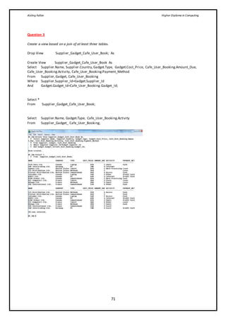 Aisling Fallon Higher Diploma in Computing
71
Question 3
Create a view based on a join of at least three tables.
Drop View Supplier_Gadget_Cafe_User_Book; As
Create View Supplier_Gadget_Cafe_User_Book As
Select Supplier.Name, Supplier.Country,Gadget.Type, Gadget.Cost_Price, Cafe_User_Booking.Amount_Due,
Cafe_User_Booking.Activity, Cafe_User_Booking.Payment_Method
From Supplier,Gadget, Cafe_User_Booking
Where Supplier.Supplier_Id=Gadget.Supplier_Id
And Gadget.Gadget_Id=Cafe_User_Booking.Gadget_Id;
Select *
From Supplier_Gadget_Cafe_User_Book;
Select Supplier.Name, Gadget.Type, Cafe_User_Booking.Activity
From Supplier_Gadget_ Cafe_User_Booking;
 