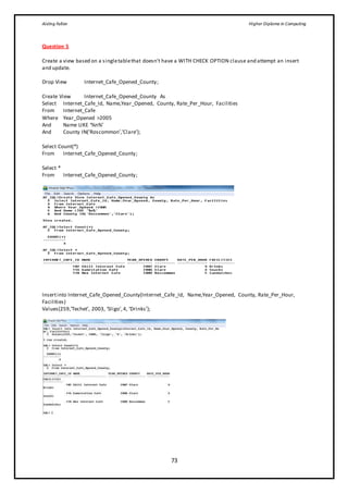 Aisling Fallon Higher Diploma in Computing
73
Question 5
Create a view based on a singletablethat doesn’t have a WITH CHECK OPTION clause and attempt an insert
and update.
Drop View Internet_Cafe_Opened_County;
Create View Internet_Cafe_Opened_County As
Select Internet_Cafe_Id, Name,Year_Opened, County, Rate_Per_Hour, Facilities
From Internet_Cafe
Where Year_Opened >2005
And Name LIKE ‘%n%’
And County IN(’Roscommon’,’Clare’);
Select Count(*)
From Internet_Cafe_Opened_County;
Select *
From Internet_Cafe_Opened_County;
Insertinto Internet_Cafe_Opened_County(Internet_Cafe_Id, Name,Year_Opened, County, Rate_Per_Hour,
Facilities)
Values(259,‘Techet’, 2003, ‘Sligo’,4, ‘Drinks’);
 
