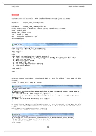 Aisling Fallon Higher Diploma in Computing
76
Question 6
Create the same view but include a WITH CHECK OPTION for an insert, update and delete.
Drop View Internet_Cafe_Opened_County;
Create View Internet_Cafe_Opened_County As
Select Internet_Cafe_Id, Name,Year_Opened, County, Rate_Per_Hour, Facilities
From Internet_Cafe
Where Year_Opened >2005
And Name LIKE ‘%n%’
And County IN(’Roscommon’,’Clare’)
With Check Option;
Insertinto Internet_Cafe_Opened_County(Internet_Cafe_Id, Name,Year_Opened, County, Rate_Per_Hour,
Facilities)
Values(259,‘Techet’, 2003, ‘Sligo’,‘4’, ‘Drinks’);
Insertinto Internet_Cafe_Opened_County(Internet_Cafe_Id, Name,Year_Opened, County, Rate_Per_Hour,
Facilities)
Values(256,‘Cruising’,2007,‘Roscommon’, 4, ‘Drinks’);
 