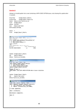 Aisling Fallon Higher Diploma in Computing
80
Question 8
Attempt an invalid update into a view containing a WITH CHECK OPTION clause, also showing the update when
it succeeds.
Drop View Gadget_Repair_Details;
Create View Gadget_Repair_Details As
Select Details,Cost, Technician_Id
From Gadget_Repair
Where Cost<50
And Details LIKE’%n%’
WITH CHECK OPTION;
Select *
From Gadget_Repair_Details;
Update Gadget_Repair_Details
Set Details=’Repair’
Where Technician_Id=2003;
Update Gadget_Repair_Details
Set Details=’Re-install’
Where Technician_Id=2003;
 