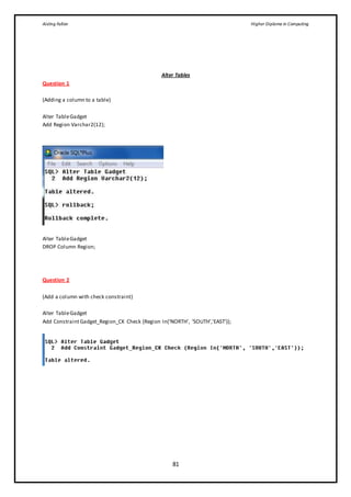 Aisling Fallon Higher Diploma in Computing
81
Alter Tables
Question 1
(Adding a column to a table)
Alter TableGadget
Add Region Varchar2(12);
Alter TableGadget
DROP Column Region;
Question 2
(Add a column with check constraint)
Alter TableGadget
Add ConstraintGadget_Region_CK Check (Region In(‘NORTH’, ‘SOUTH’,’EAST’));
 