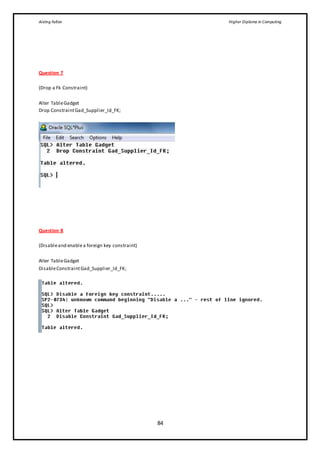 Aisling Fallon Higher Diploma in Computing
84
Question 7
(Drop a Fk Constraint)
Alter TableGadget
Drop ConstraintGad_Supplier_Id_FK;
Question 8
(Disableand enablea foreign key constraint)
Alter TableGadget
DisableConstraintGad_Supplier_Id_FK;
 