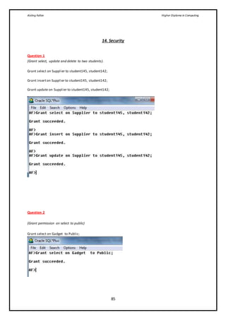 Aisling Fallon Higher Diploma in Computing
85
14. Security
Question 1
(Grant select, update and delete to two students).
Grant select on Supplier to student145, student142;
Grant inserton Supplier to student145, student142;
Grant update on Supplier to student145, student142;
Question 2
(Grant permission on select to public)
Grant select on Gadget to Public;
 