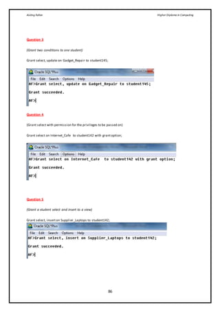 Aisling Fallon Higher Diploma in Computing
86
Question 3
(Grant two conditions to one student)
Grant select, update on Gadget_Repair to student145;
Question 4
(Grant select with permission for the privileges to be passed on)
Grant select on Internet_Cafe to student142 with grantoption;
Question 5
(Grant a student select and insert to a view)
Grant select, inserton Supplier_Laptops to student142;
 
