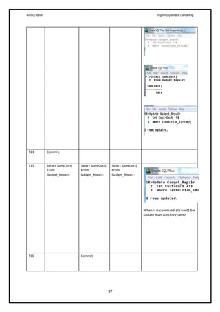 Aisling Fallon Higher Diploma in Computing
97
T14 Commit;
T15 Select Sum(Cost)
From
Gadget_Repair;
Select Sum(Cost)
From
Gadget_Repair;
Select Sum(Cost)
From
Gadget_Repair;
When itis commited atclient1 the
update then runs for client2.
T16 Commit;
 