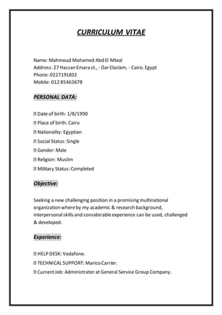 CURRICULUM VITAE
Name: Mahmoud Mohamed Abd El Mteal
Address: 27 Hassan Emara st., - Dar Elaslam, - Cairo. Egypt
Phone: 0227191832
Mobile: 012 85463678
PERSONAL DATA:
birth: 1/8/1990
birth: Cairo
Nationality: Egyptian
Status: Single
Gender: Male
Religion: Muslim
Status: Completed
Objective:
Seeking a new challenging position in a promising multinational
organization whereby my academic & research background,
interpersonalskills and considerableexperience can be used, challenged
& developed.
Experience:
HELP DESK: Vodafone.
TECHNICAL SUPPORT: Marico Carrier.
Job: Administrator at General Service Group Company.
 