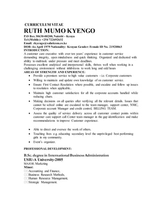 CURRICULUM VITAE
RUTH MUMO KYENGO
P.O Box 30630-00200, Nairobi – Kenya
Tel (Mobile): +254 722692632
Email: rkyengo@safaricom.co.ke
DOB: 4th April 1979 Nationality: Kenyan Gender: Female ID No. 21920863
INTRODUCTION:
A customer care executive with over ten years’ experience in customer service
demanding integrity, open mindedness and quick thinking. Organized and dedicated with
ability to multitask under pressure and meet deadlines.
Possesses excellent analytical and interpersonal skills, thrives well when working in a
challenging environment without inhibitions to work long and odd hours
AREAS OF STRENGTH AND EXPERIENCE:
 Provide a premium service to high value customers - i.e. Corporate customers
 Willing to maintain and update own knowledge of on customer service.
 Ensure First Contact Resolution where possible, and escalate and follow up issues
to resolution when applicable..
 Maintain high customer satisfaction for all the corporate accounts handled while
reducing churn.
 Making decisions on all queries after verifying all the relevant details. Issues that
cannot be solved online are escalated to the team manager, support center, NMC,
Corporate account Manager and credit control, BILLING TEAM.
 Assess the quality of service delivery across all customer contact points within
customer care support call Center team manager in the gap identification and make
recommendations to improve Customer experience.
 Able to direct and oversee the work of others.
 Touching lives e.g. educating secondary level the unprivileged best performing
girls in my community.
 Event’s organizer.
PROFESSIONAL DEVELOPMENT:
B.Sc. degree in International Business Administration
USIU-A University-2005
MAJOR:Marketing
Minor:
Accounting and Finance,
Strategic Management.
 