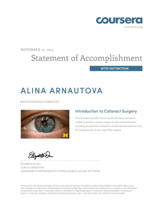 coursera.org
Statement of Accomplishment
WITH DISTINCTION
NOVEMBER 10, 2015
ALINA ARNAUTOVA
HAS SUCCESSFULLY COMPLETED
Introduction to Cataract Surgery
This introductory level course teaches the basic mechanics
needed to perform cataract surgery by phacoemulsification
including preoperative evaluation, intraocular lens selection and
the fundamentals of each step of the surgery.
ELIZABETH DU, M.D.
CLINICAL INSTRUCTOR
DEPARTMENT OF OPHTHALMOLOGY & VISUAL SCIENCES, KELLOGG EYE CENTER
PLEASE NOTE: THE ONLINE OFFERING OF THIS CLASS DOES NOT REFLECT THE ENTIRE CURRICULUM OFFERED TO STUDENTS ENROLLED AT
THE UNIVERSITY OF MICHIGAN. THIS STATEMENT DOES NOT AFFIRM THAT THIS STUDENT WAS ENROLLED AS A STUDENT AT THE UNIVERSITY
OF MICHIGAN IN ANY WAY. IT DOES NOT CONFER A UNIVERSITY OF MICHIGAN GRADE; IT DOES NOT CONFER UNIVERSITY OF MICHIGAN
CREDIT; IT DOES NOT CONFER A UNIVERSITY OF MICHIGAN DEGREE; AND IT DOES NOT VERIFY THE IDENTITY OF THE STUDENT.
 