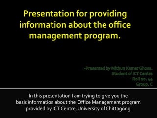 In this presentation I am trying to give you the
basic information about the Office Management program
provided by ICT Centre, University of Chittagong.
 