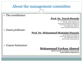 About the management committee
 The coordinator:
Prof. Dr. Nurul Mustafa
Ex-Vice Chancellor. BGC trust University
Ex-Dean. Faculty of Science, CU
Ex-Chairman. Department of Physics, CU
Ex-Chairman. Department of CSE, CU
Prof. Department of CSE, CU
Email: mustafamn_bd@yahoo.com
 Guest professor:
Prof. Dr. Mohammad Shahadat Hossain
Ex-Coordinator. ICT Centre, CU
Ex-Chairman. Department of CSE, CU
Prof. Department of CSE, CU
Email: hossian_ms@hotmail.com
 Course Instructor:
Mohammad Forkan Ahmed
PGD in csit, MS in computer science and it
Email: forkan.cu@gmail.com
 