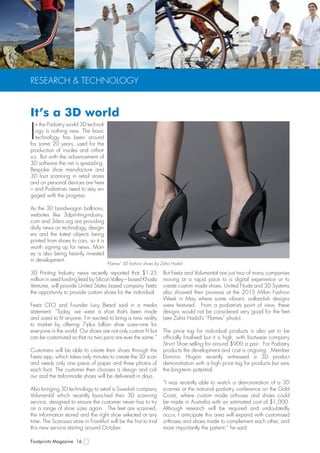 Footprints Magazine 16
RESEARCH & TECHNOLOGY
I
n the Podiatry world 3D technol-
ogy is nothing new. The basic
technology has been around
for some 20 years, used for the
production of insoles and orthot-
ics. But with the advancement of
3D software the net is spreading.
Bespoke shoe manufacture and
3D foot scanning in retail stores
and on personal devices are here
– and Podiatrists need to stay en-
gaged with the progress.
As the 3D bandwagon balloons,
websites like 3dprintingindustry.
com and 3ders.org are providing
daily news on technology, design-
ers and the latest objects being
printed from shoes to cars, so it is
worth signing up for news. Mon-
ey is also being heavily invested
in development.
3D Printing Industry news recently reported that $1.25
million in seed funding lead by Silicon Valley – based Khosla
Ventures, will provide United States based company Feetz
the opportunity to provide custom shoes for the individual.
Feetz CEO and Founder Lucy Beard said in a media
statement: “Today, we wear a shoe that’s been made
and sized to fit anyone. I’m excited to bring a new reality
to market by offering 7-plus billion shoe sizes–one for
everyone in the world. Our shoes are not only custom fit but
can be customized so that no two pairs are ever the same.”
Customers will be able to create their shoes through the
Feetz app, which takes only minutes to create the 3D scan
and needs only one piece of paper and three photos of
each foot. The customer then chooses a design and col-
our and the tailor-made shoes will be delivered in days.
Also bringing 3D technology to retail is Swedish company
Volumental which recently launched their 3D scanning
service, designed to ensure the customer never has to try
on a range of shoe sizes again. The feet are scanned,
the information stored and the right shoe selected at any
time. The Scarosso store in Frankfurt will be the first to trial
this new service starting around October.
But Feetz and Volumental are just two of many companies
moving at a rapid pace to a digital experience or to
create custom made shoes. United Nude and 3D Systems
also showed their prowess at the 2015 Milan Fashion
Week in May where some vibrant, outlandish designs
were featured. From a podiatrists point of view, these
designs would not be considered very good for the feet
(see Zaha Hadid’s “Flames” photo).
The price tag for individual products is also yet to be
officially finalised but it is high, with footwear company
Strvct Shoe selling for around $900 a pair. For Podiatry
products the development and cost is ongoing. Member
Dominic Hogan recently witnessed a 3D product
demonstration with a high price tag for products but saw
the long-term potential.
“I was recently able to watch a demonstration of a 3D
scanner at the national podiatry conference on the Gold
Coast, where custom made orthoses and shoes could
be made in Australia with an estimated cost of $1,000.
Although research will be required and undoubtedly
occur, I anticipate this area will expand with customised
orthoses and shoes made to complement each other, and
more importantly the patient,” he said.
"Flames" 3D fashion shoes by Zaha Hadid
It’s a 3D world
 