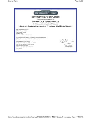 CERTIFICATE OF COMPLETION
This certificate is awarded to
MOTAFRAM, NAZNEENNEVILLE
for the successful completion of the course
Generally Accepted Accounting Principles (GAAP) and Audits
Date of Completion:
CPE Credits Awarded: 1
Field of Study: Auditing
Location: Virtual
Instructional Method: QAS Self-Study
In accordance with the standards of the National Registry of CPE Sponsors,
CPE Credits have been granted based on a 50-minute hour.
National Registry of CPE Sponsors
New York Institute of Finance ID Number 103413
New York State Sponsor ID Number 002308
New York Institute of Finance
330 Hudson Street, New York, NY 10013
www.nyif.com
7/3/2016
Anton Theunissen
Curiculum Director
Page 1 of 1Course Player
7/3/2016https://cloud.scorm.com/content/courses/UA14YFLYI3/C33_M03_Generally_Accepted_Ac...
 