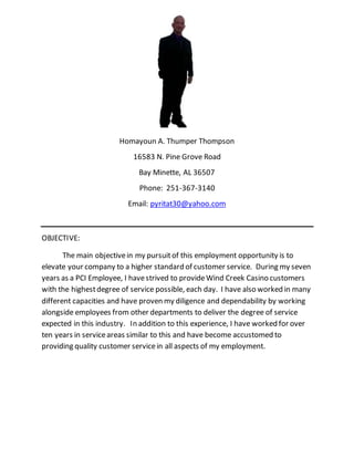Homayoun A. Thumper Thompson
16583 N. Pine Grove Road
Bay Minette, AL 36507
Phone: 251-367-3140
Email: pyritat30@yahoo.com
OBJECTIVE:
The main objectivein my pursuitof this employment opportunity is to
elevate your company to a higher standard of customer service. During my seven
years as a PCI Employee, I havestrived to provideWind Creek Casino customers
with the highestdegree of service possible, each day. I have also worked in many
different capacities and have proven my diligence and dependability by working
alongside employees from other departments to deliver the degree of service
expected in this industry. In addition to this experience, I have worked for over
ten years in serviceareas similar to this and have become accustomed to
providing quality customer servicein all aspects of my employment.
 
