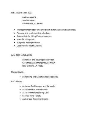 Feb. 2005 to Sept. 2007
BAR MANAGER
Southern Host
Bay Minette, AL 36507
 Management of labor time and direct materials quantity variances
 Planning and implementing schedules
 Responsiblefor hiring/firing employees
 Manufacturing Cells
 Budgeted Absorption Cost
 Cost-Volume-ProfitAnalysis
June 2005 to Feb. 2005
Bartender and Beverage Supervisor
Cat’s Meow and Margaritaville NOLA
New Orleans, LA 70112
Margaritaville:
 Bartending and MerchandiseShop sales
Cat’s Meow:
 AssistantBar Manager and Bartender
 Assisted in Bar Maintenance
 Assessed Manufacturing Cells
 Formed Time Tickets
 Authorized Receiving Reports
 