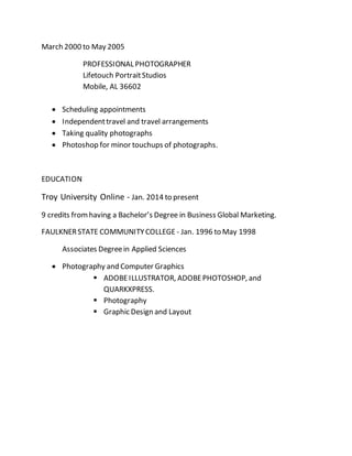March 2000 to May 2005
PROFESSIONAL PHOTOGRAPHER
Lifetouch PortraitStudios
Mobile, AL 36602
 Scheduling appointments
 Independenttravel and travel arrangements
 Taking quality photographs
 Photoshop for minor touchups of photographs.
EDUCATION
Troy University Online - Jan. 2014 to present
9 credits fromhaving a Bachelor’s Degree in Business Global Marketing.
FAULKNERSTATE COMMUNITYCOLLEGE - Jan. 1996 to May 1998
Associates Degreein Applied Sciences
 Photography and Computer Graphics
 ADOBEILLUSTRATOR, ADOBEPHOTOSHOP, and
QUARKXPRESS.
 Photography
 Graphic Design and Layout
 