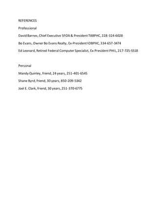 REFERENCES
Professional
David Barnes, Chief Executive SFOA & PresidentTABPHC, 228-324-6028
Bo Evans, Owner Bo Evans Realty, Ex-PresidentIOBPHC, 334-657-3474
Ed Leonard, Retired Federal Computer Specialist, Ex-President PHIL, 217-725-5518
Personal
Mandy Quinley, friend, 24 years, 251-401-6545
Shane Byrd, friend, 30 years, 850-209-5342
Joel E. Clark, friend, 30 years, 251-370-6775
 