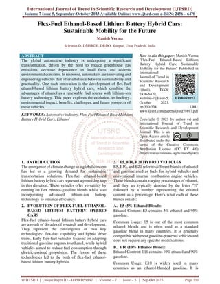 International Journal of Trend in Scientific Research and Development (IJTSRD)
Volume 7 Issue 5, September-October 2023 Available Online: www.ijtsrd.com e-ISSN: 2456 – 6470
@ IJTSRD | Unique Paper ID – IJTSRD59897 | Volume – 7 | Issue – 5 | Sep-Oct 2023 Page 330
Flex-Fuel Ethanol-Based Lithium Battery Hybrid Cars:
Sustainable Mobility for the Future
Manish Verma
Scientist-D, DMSRDE, DRDO, Kanpur, Uttar Pradesh, India
ABSTRACT
The global automotive industry is undergoing a significant
transformation, driven by the need to reduce greenhouse gas
emissions, decrease dependence on fossil fuels, and address
environmental concerns. In response, automakers are innovating and
engineering vehicles that offer a balance between sustainability and
practicality. One such innovation is the development of flex-fuel
ethanol-based lithium battery hybrid cars, which combine the
advantages of ethanol as a renewable fuel source with lithium-ion
battery technology. This paper explores the evolution, technology,
environmental impact, benefits, challenges, and future prospects of
these vehicles.
KEYWORDS: Automotive industry, Flex-Fuel Ethanol-Based Lithium
Battery Hybrid Cars, Ethanol
How to cite this paper: Manish Verma
"Flex-Fuel Ethanol-Based Lithium
Battery Hybrid Cars: Sustainable
Mobility for the Future" Published in
International
Journal of Trend in
Scientific Research
and Development
(ijtsrd), ISSN:
2456-6470,
Volume-7 | Issue-5,
October 2023,
pp.330-334, URL:
www.ijtsrd.com/papers/ijtsrd59897.pdf
Copyright © 2023 by author (s) and
International Journal of Trend in
Scientific Research and Development
Journal. This is an
Open Access article
distributed under the
terms of the Creative Commons
Attribution License (CC BY 4.0)
(http://creativecommons.org/licenses/by/4.0)
1. INTRODUCTION
The emergence of climate change as a global concern
has led to a growing demand for sustainable
transportation solutions. Flex-fuel ethanol-based
lithium battery hybrid cars represent a promising step
in this direction. These vehicles offer versatility by
running on flex ethanol-gasoline blends while also
incorporating advanced lithium-ion battery
technology to enhance efficiency.
2. EVOLUTION OF FLEX-FUEL ETHANOL-
BASED LITHIUM BATTERY HYBRID
CARS
Flex-fuel ethanol-based lithium battery hybrid cars
are a result of decades of research and development.
They represent the convergence of two key
technologies: flex-fuel capability and hybrid drive
trains. Early flex-fuel vehicles focused on adapting
traditional gasoline engines to ethanol, while hybrid
vehicles aimed to reduce fuel consumption through
electric-assisted propulsion. The fusion of these
technologies led to the birth of flex-fuel ethanol-
based lithium battery hybrids.
3. E5, E10, E20 HYBRID VEHICLES
E5, E10, and E20 refer to different blends of ethanol
and gasoline used as fuels for hybrid vehicles and
conventional internal combustion engine vehicles.
These blends contain varying percentages of ethanol,
and they are typically denoted by the letter "E"
followed by a number representing the ethanol
content as a percentage. Here's what each of these
blends entails:
A. E5 (5% Ethanol Blend):
Ethanol Content: E5 contains 5% ethanol and 95%
gasoline.
Common Usage: E5 is one of the most common
ethanol blends and is often used as a standard
gasoline blend in many countries. It is generally
compatible with most gasoline-powered vehicles and
does not require any specific modifications.
B. E10 (10% Ethanol Blend):
Ethanol Content: E10 contains 10% ethanol and 90%
gasoline.
Common Usage: E10 is widely used in many
countries as an ethanol-blended gasoline. It is
IJTSRD59897
 