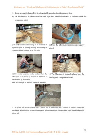 Conference on: “Trends and Challenges of Civil Engineering in Today’s Transforming World”
12
29th March, 2014, Civil Engineering Department S.N.P.I.T. & R.C., Umrakh
C. Some new methods used for treatment of Expansion joint in present time
1) In this method a combination of fiber tape and adhesive material is used to cover the
expansion joint.
i) In newly constructed building or in treatment of
expansion joint in existing building the cleaning of
expansion joint is required in the first step.
ii) Now the adhesive materials are properly
mixed.
iii) Now water is applied on the surface where the
adhesive is to be placed so moisture in chemicals is
not absorbed by the surface.
Then the first layer of adhesive chemicals is coated.
iv) The fiber tape is instantly placed over the
coating so it can properly cure.
v) The second coat is done over the tape. After the half an hour curing the 3rd
coating of adhesive chemical is
introduced. When flooring is done 15 mm gap is left on treated joint. The provided gap is then filled up with
silicon gel.
 