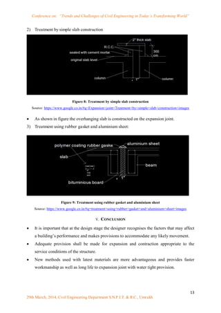 Conference on: “Trends and Challenges of Civil Engineering in Today’s Transforming World”
13
29th March, 2014, Civil Engineering Department S.N.P.I.T. & R.C., Umrakh
2) Treatment by simple slab construction
Figure 8: Treatment by simple slab construction
Source: https://www.google.co.in/#q=Expansion+joint+Treatment+by+simple+slab+construction+images
 As shown in figure the overhanging slab is constructed on the expansion joint.
3) Treatment using rubber gasket and aluminium sheet:
Figure 9: Treatment using rubber gasket and aluminium sheet
Source: https://www.google.co.in/#q=treatment+using+rubber+gasket+and+aluminium+sheet+images
V. CONCLUSION
 It is important that at the design stage the designer recognises the factors that may affect
a building‟s performance and makes provisions to accommodate any likely movement.
 Adequate provision shall be made for expansion and contraction appropriate to the
service conditions of the structure.
 New methods used with latest materials are more advantageous and provides faster
workmanship as well as long life to expansion joint with water tight provision.
 