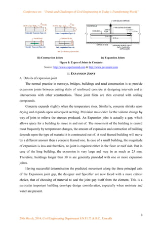 Conference on: “Trends and Challenges of Civil Engineering in Today’s Transforming World”
3
29th March, 2014, Civil Engineering Department S.N.P.I.T. & R.C., Umrakh
iii) Contraction Joints iv) Expansion Joints
Figure 1: Types of Joints in Concrete
Source: http://www.expertsmind.com & http://www.pavement.com
III. EXPANSION JOINT
A. Details of expansion joint
The normal practice in runways, bridges, buildings and road construction is to provide
expansion joints between cutting slabs of reinforced concrete at designing intervals and at
intersections with other constructions. These joint filers are then covered with sealing
compounds.
Concrete expands slightly when the temperature rises. Similarly, concrete shrinks upon
drying and expands upon subsequent wetting. Provision must cater for the volume change by
way of joint to relieve the stresses produced. An Expansion joint is actually a gap, which
allows space for a building to move in and out of. The movement of the building is caused
most frequently by temperature changes, the amount of expansion and contraction of building
depends upon the type of material it is constructed out of. A steel framed building will move
by a different amount then a concrete framed one. In case of a small building, the magnitude
of expansion is less and therefore, no joint is required either in the floor or roof slab. But in
case of the long building, the expansion is very large and may be as much as 25 mm.
Therefore, buildings longer than 30 m are generally provided with one or more expansion
joints.
Having successful determination the predicted movement along the three principal axis
of the Expansion joint gap, the designer and Specifier are now faced with a more critical
choice, that of choosing of material to seal the joint gap itself from the element. This is a
particular important building envelope design consideration, especially when moisture and
water are present.
 