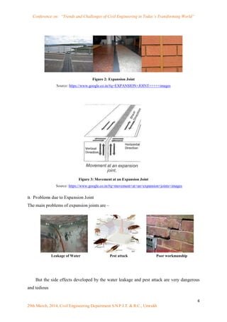 Conference on: “Trends and Challenges of Civil Engineering in Today’s Transforming World”
4
29th March, 2014, Civil Engineering Department S.N.P.I.T. & R.C., Umrakh
Figure 2: Expansion Joint
Source: https://www.google.co.in/#q=EXPANSION+JOINT+++++images
Figure 3: Movement at an Expansion Joint
Source: https://www.google.co.in/#q=movement+at+an+expansion+joints+images
B. Problems due to Expansion Joint
The main problems of expansion joints are –
But the side effects developed by the water leakage and pest attack are very dangerous
and tedious
Leakage of Water Pest attack Poor workmanship
 