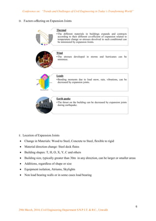 Conference on: “Trends and Challenges of Civil Engineering in Today’s Transforming World”
6
29th March, 2014, Civil Engineering Department S.N.P.I.T. & R.C., Umrakh
D. Factors affecting on Expansion Joints
E. Location of Expansion Joints
 Change in Materials: Wood to Steel, Concrete to Steel, flexible to rigid
 Material direction change: Steel deck flutes
 Building shapes: T, H, O, X, Y, C and others
 Building size, typically greater than 30m in any direction, can be larger or smaller areas
 Additions, regardless of shape or size
 Equipment isolation, Atriums, Skylights
 Non load bearing walls or in some cases load bearing
Thermal
•The different materials in buildings expands and contracts
according to their different co-efficient of expansion related to
temperature change so stresses devolved in such conditional can
be minimized by expansion Joints.
Wind
•The stresses developed in storms and hurricanes can be
minimize.
Loads
•Bending moments due to load snow, rain, vibrations, can be
decreased by expansion joints.
Earth quake
•The thrust on the building can be decreased by expansion joints
during earthquake.
 