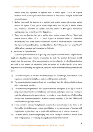 Conference on: “Trends and Challenges of Civil Engineering in Today’s Transforming World”
8
29th March, 2014, Civil Engineering Department S.N.P.I.T. & R.C., Umrakh
readily allow free expansion of adjacent parts. It should regain 75% of its original
thickness when external pressure is removed from it. They should be rigid, durable and
resistant to decay.
2) Sealing compound: its function is to seal the joint against passage of moisture and to
prevent the ingress of dust, grit or other foreign matter into the joint. It should be tint
less, non-toxic, insoluble and readily workable. Mastic or Hot-applied bituminous
sealing compound is mostly used for the purpose.
3) Water bars: the function bars are to seal the joints against passage of water. Water bars
may be made of rubber, P.V.C., G.I. sheet, copper, or aluminum sheets. G.I. Water bar
should not be used under corrosive conditions. Width of water bar may be varied from
the 15cm. to 20cm.and thickness should not be less than 0.56 mm. they are given U or V
fold to allow expansion and contraction at the joints.
H. Installation of Expansion joint
Expansion joint installation is a specialty, and project documents should emphasize the
need for a heightened care required to complete the task. The contract documents should
require that the contractor call a pre-construction meeting of parties involved in performing
the work at and around the expansion joints, to educate all involved parties about their
responsibilities in installing the expansion joints and ensure that the following conditions are
met:
1) The expansion joints in the floor should be straight and should align, without offset, with
expansion joints in vertical planes such as double columns and walls.
2) The expansion joint separation should not be used as a place for tolerance build-up from
other construction activities.
3) The expansion joint gap should have a consistent width throughout. If the gap is cast at a
temperature other than the specified mean temperature, and/or post-tensioned concrete is
used, the adjustment in the gap width may be needed to ensure that the specified joint has
the specified movement capability. A design example published in the 2009 PTI Journal
illustrates the design steps needed.
4) Forms should be strong with tight joints so as to allow concrete next to the forms to be
thoroughly vibrated to ensure proper consolidation, to prevent seepage of concrete and
irregularities in joint shape, and to avoid voids within concrete or on concrete surface.
5) The forms should be removed promptly after initial curing of concrete to prevent them
from being squeezed or becoming dislodged due to the joint movement.
 